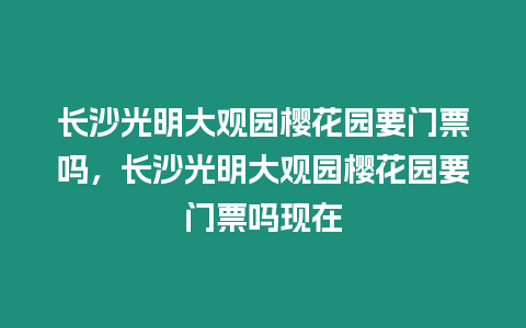長沙光明大觀園櫻花園要門票嗎，長沙光明大觀園櫻花園要門票嗎現(xiàn)在