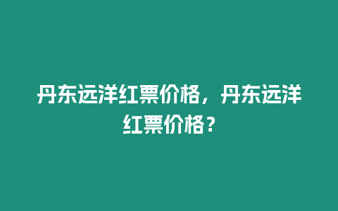 丹東遠(yuǎn)洋紅票價格，丹東遠(yuǎn)洋紅票價格？