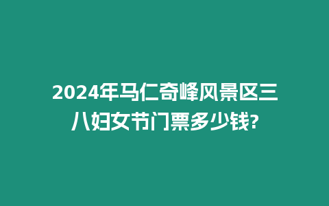 2024年馬仁奇峰風景區三八婦女節門票多少錢?