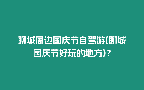 聊城周邊國慶節自駕游(聊城國慶節好玩的地方)？