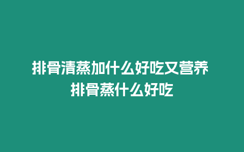 排骨清蒸加什么好吃又營(yíng)養(yǎng) 排骨蒸什么好吃