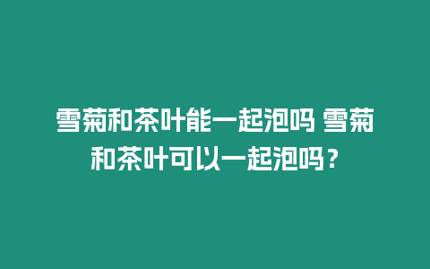 雪菊和茶葉能一起泡嗎 雪菊和茶葉可以一起泡嗎？