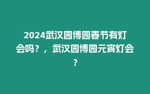 2024武漢園博園春節有燈會嗎？，武漢園博園元宵燈會？