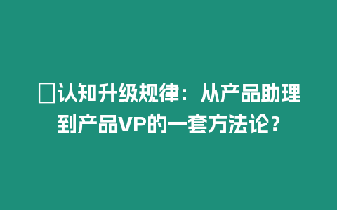 ?認(rèn)知升級規(guī)律：從產(chǎn)品助理到產(chǎn)品VP的一套方法論？