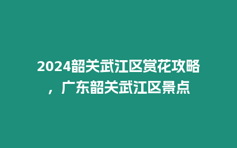 2024韶關武江區賞花攻略，廣東韶關武江區景點
