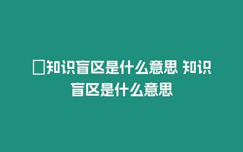 ?知識盲區(qū)是什么意思 知識盲區(qū)是什么意思