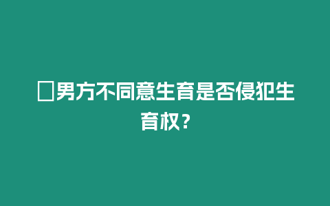 ?男方不同意生育是否侵犯生育權？