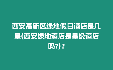 西安高新區綠地假日酒店是幾星(西安綠地酒店是星級酒店嗎?)？