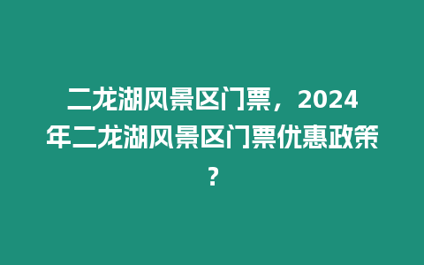 二龍湖風景區門票，2024年二龍湖風景區門票優惠政策？