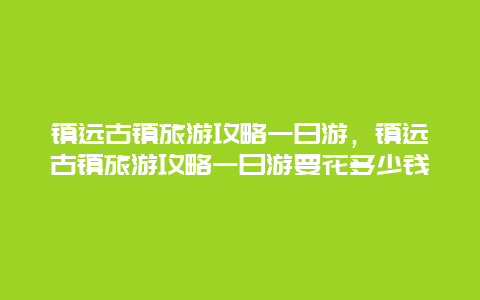 鎮遠古鎮旅游攻略一日游，鎮遠古鎮旅游攻略一日游要花多少錢