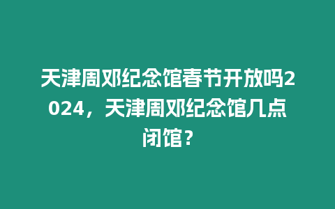 天津周鄧紀(jì)念館春節(jié)開(kāi)放嗎2024，天津周鄧紀(jì)念館幾點(diǎn)閉館？