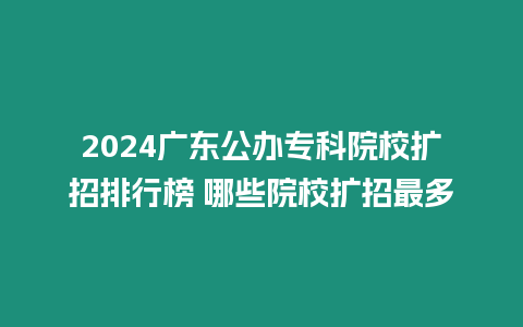 2024廣東公辦專科院校擴招排行榜 哪些院校擴招最多