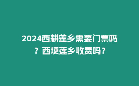 2024西耕蓮鄉(xiāng)需要門票嗎？西埂蓮鄉(xiāng)收費嗎？