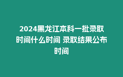 2024黑龍江本科一批錄取時間什么時間 錄取結果公布時間