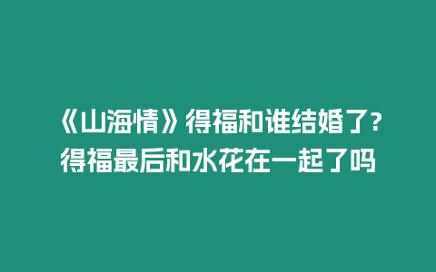 《山海情》得福和誰(shuí)結(jié)婚了?得福最后和水花在一起了嗎