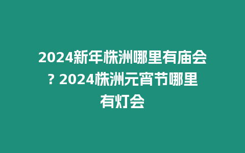 2024新年株洲哪里有廟會(huì)? 2024株洲元宵節(jié)哪里有燈會(huì)