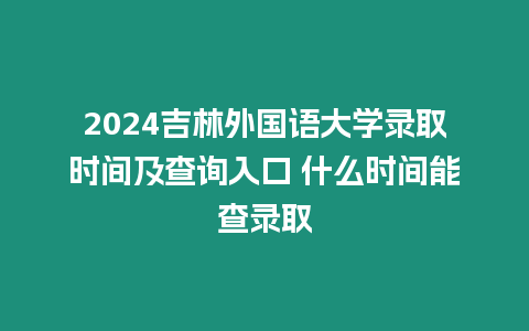 2024吉林外國語大學錄取時間及查詢入口 什么時間能查錄取
