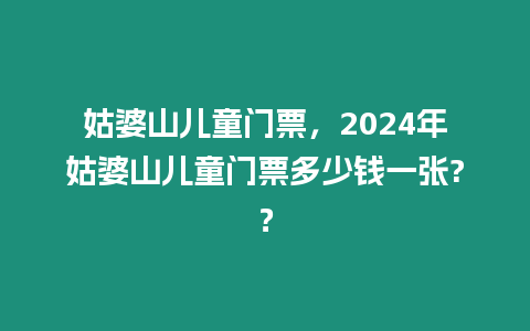 姑婆山兒童門票，2024年姑婆山兒童門票多少錢一張?？