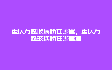 重慶萬(wàn)盛玻璃橋在哪里，重慶萬(wàn)盛玻璃橋在哪里建