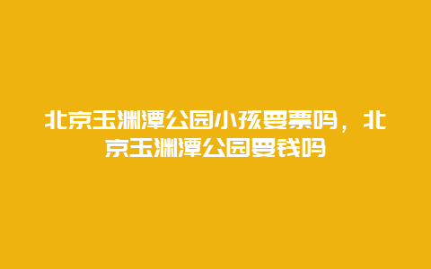 北京玉淵潭公園小孩要票嗎，北京玉淵潭公園要錢嗎