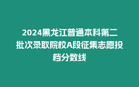 2024黑龍江普通本科第二批次錄取院校A段征集志愿投檔分數線