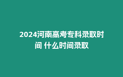 2024河南高考專科錄取時(shí)間 什么時(shí)間錄取