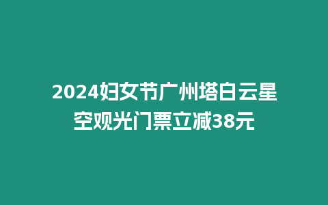 2024婦女節(jié)廣州塔白云星空觀(guān)光門(mén)票立減38元