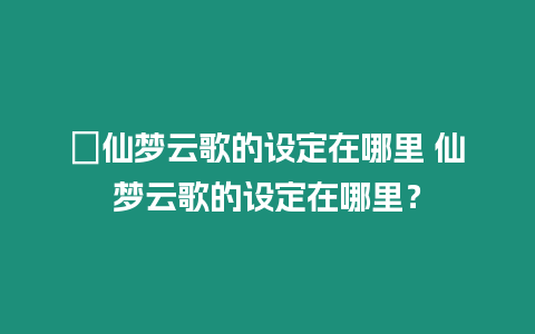 ?仙夢云歌的設定在哪里 仙夢云歌的設定在哪里？