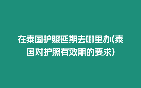 在泰國護照延期去哪里辦(泰國對護照有效期的要求)