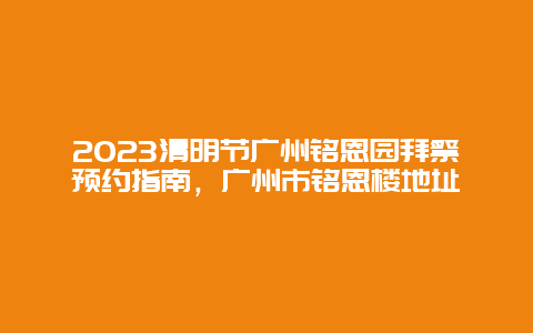 2024清明節廣州銘恩園拜祭預約指南，廣州市銘恩樓地址