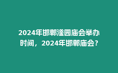 2024年邯鄲滏園廟會舉辦時間，2024年邯鄲廟會？