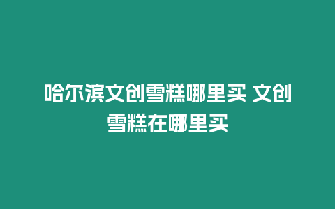 哈爾濱文創雪糕哪里買 文創雪糕在哪里買