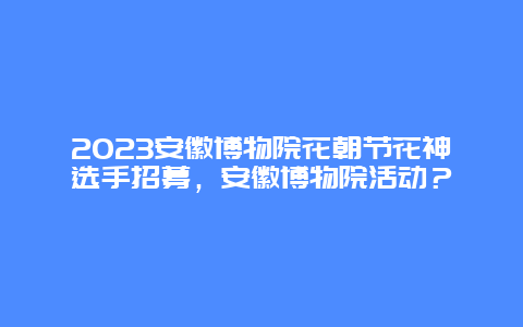 2024安徽博物院花朝節花神選手招募，安徽博物院活動？