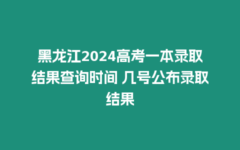 黑龍江2024高考一本錄取結果查詢時間 幾號公布錄取結果