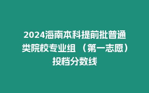 2024海南本科提前批普通類院校專業組 （第一志愿）投檔分數線