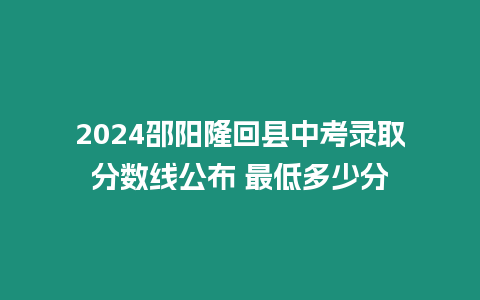 2024邵陽隆回縣中考錄取分?jǐn)?shù)線公布 最低多少分