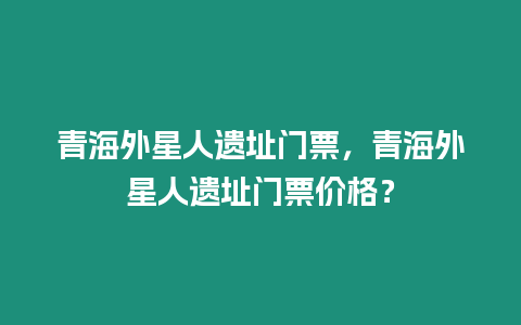 青海外星人遺址門票，青海外星人遺址門票價(jià)格？