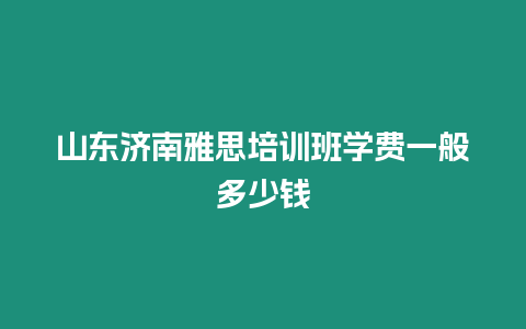 山東濟(jì)南雅思培訓(xùn)班學(xué)費(fèi)一般多少錢