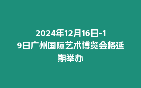 2024年12月16日-19日廣州國際藝術博覽會將延期舉辦