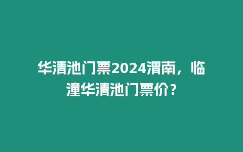 華清池門票2024渭南，臨潼華清池門票價？