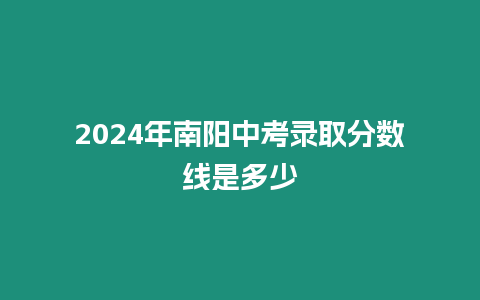 2024年南陽中考錄取分?jǐn)?shù)線是多少