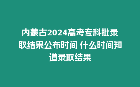 內蒙古2024高考?？婆浫〗Y果公布時間 什么時間知道錄取結果