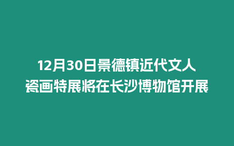 12月30日景德鎮近代文人瓷畫特展將在長沙博物館開展