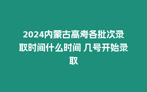 2024內(nèi)蒙古高考各批次錄取時間什么時間 幾號開始錄取