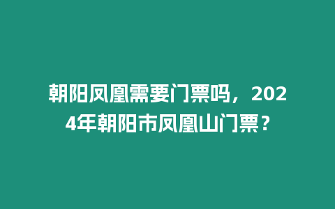 朝陽鳳凰需要門票嗎，2024年朝陽市鳳凰山門票？