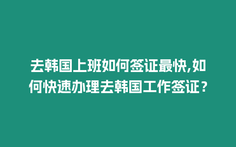 去韓國上班如何簽證最快,如何快速辦理去韓國工作簽證？