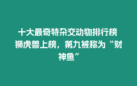 十大最奇特雜交動物排行榜 獅虎獸上榜，第九被稱為“財神魚”