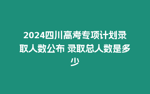 2024四川高考專項計劃錄取人數(shù)公布 錄取總?cè)藬?shù)是多少