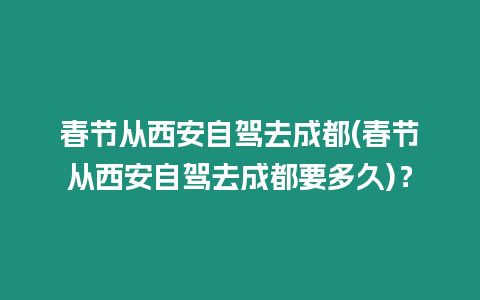 春節(jié)從西安自駕去成都(春節(jié)從西安自駕去成都要多久)？