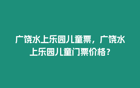 廣饒水上樂園兒童票，廣饒水上樂園兒童門票價格？